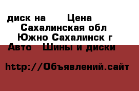 диск на 15 › Цена ­ 1 500 - Сахалинская обл., Южно-Сахалинск г. Авто » Шины и диски   